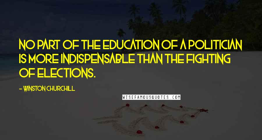 Winston Churchill Quotes: No part of the education of a politician is more indispensable than the fighting of elections.