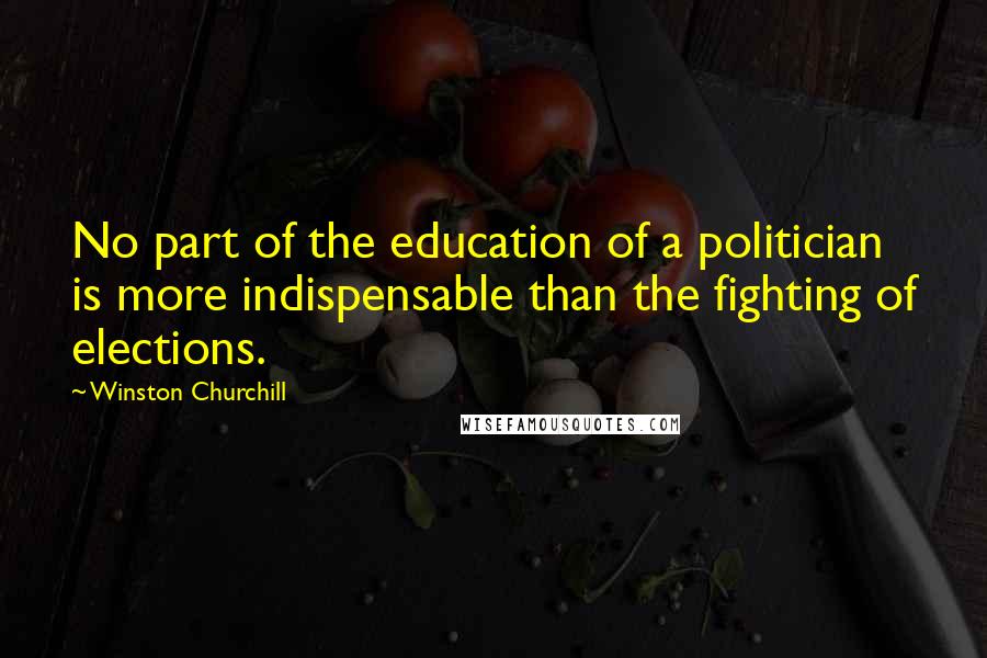 Winston Churchill Quotes: No part of the education of a politician is more indispensable than the fighting of elections.