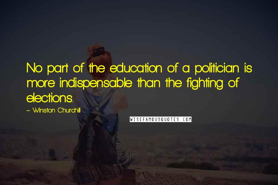 Winston Churchill Quotes: No part of the education of a politician is more indispensable than the fighting of elections.