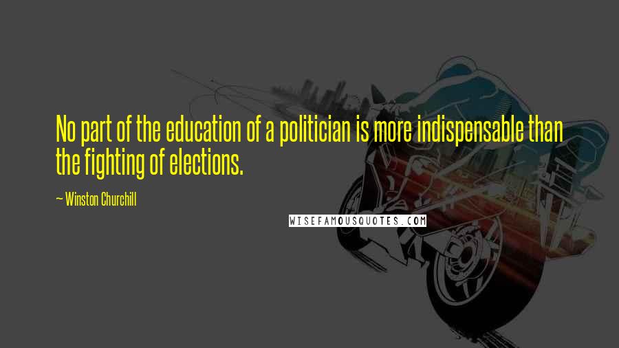 Winston Churchill Quotes: No part of the education of a politician is more indispensable than the fighting of elections.
