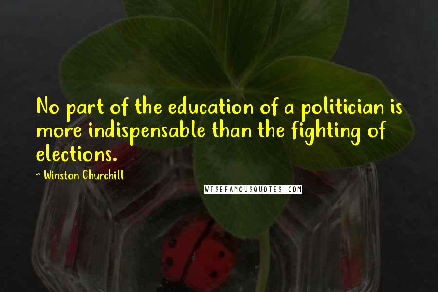 Winston Churchill Quotes: No part of the education of a politician is more indispensable than the fighting of elections.