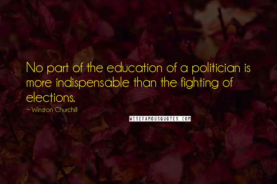 Winston Churchill Quotes: No part of the education of a politician is more indispensable than the fighting of elections.