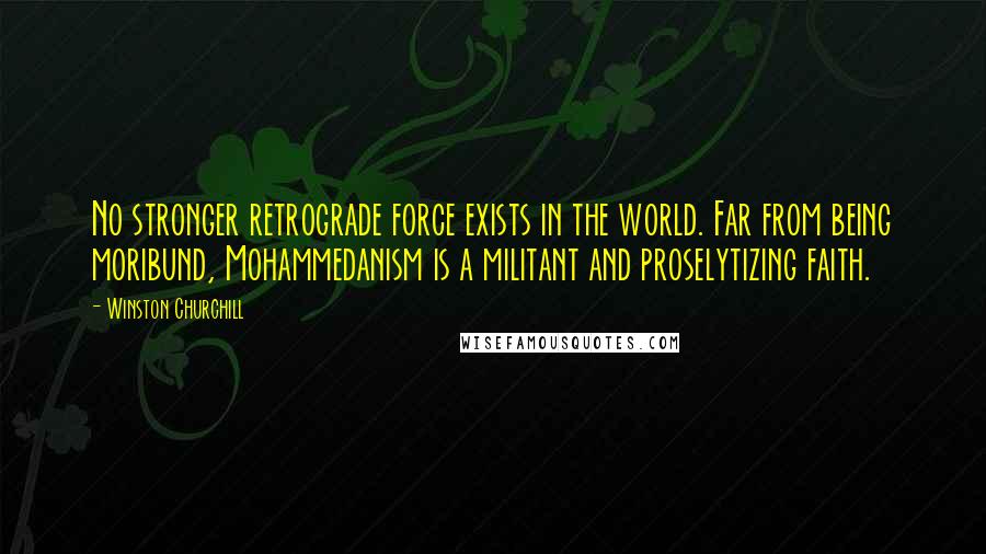 Winston Churchill Quotes: No stronger retrograde force exists in the world. Far from being moribund, Mohammedanism is a militant and proselytizing faith.