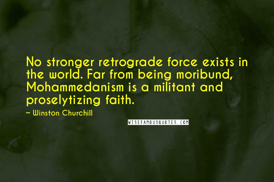 Winston Churchill Quotes: No stronger retrograde force exists in the world. Far from being moribund, Mohammedanism is a militant and proselytizing faith.