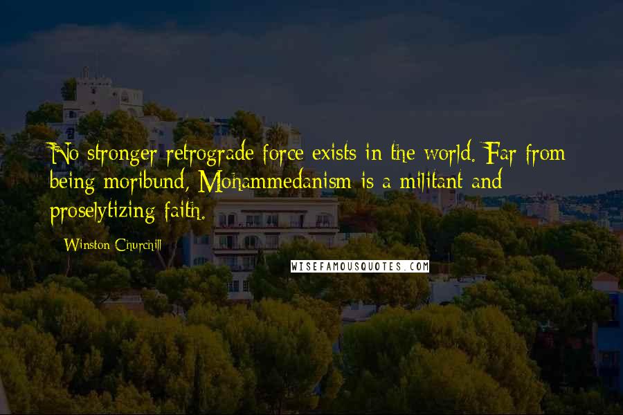 Winston Churchill Quotes: No stronger retrograde force exists in the world. Far from being moribund, Mohammedanism is a militant and proselytizing faith.