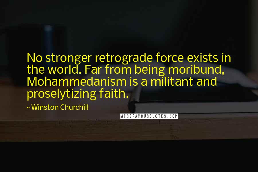 Winston Churchill Quotes: No stronger retrograde force exists in the world. Far from being moribund, Mohammedanism is a militant and proselytizing faith.