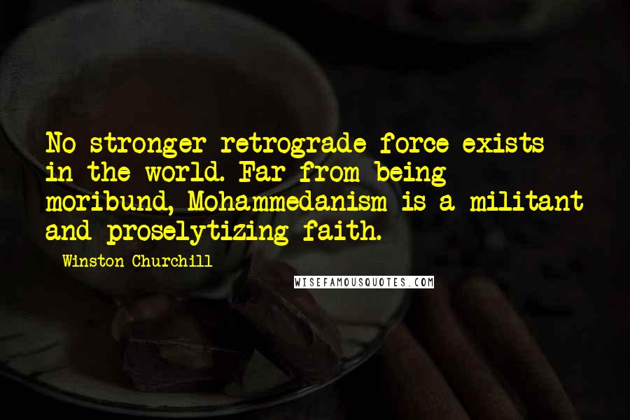 Winston Churchill Quotes: No stronger retrograde force exists in the world. Far from being moribund, Mohammedanism is a militant and proselytizing faith.