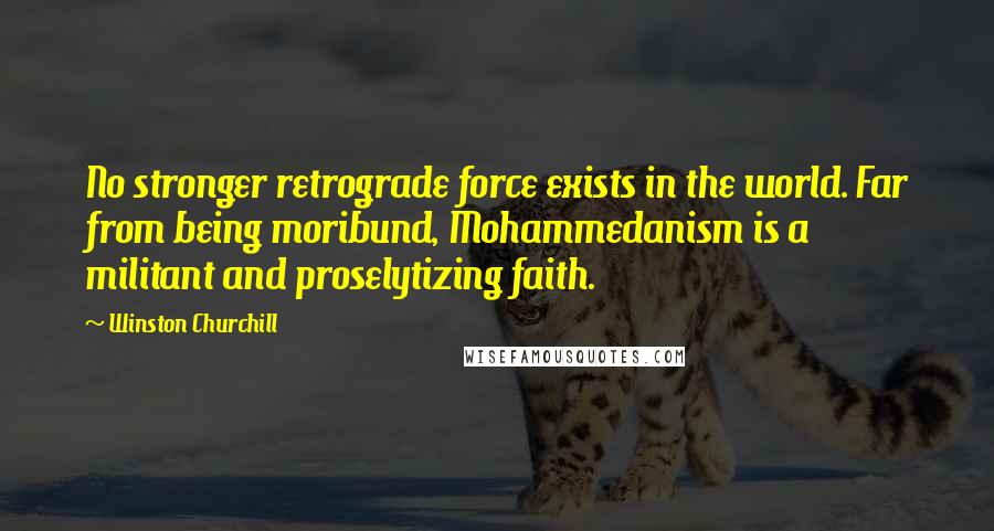 Winston Churchill Quotes: No stronger retrograde force exists in the world. Far from being moribund, Mohammedanism is a militant and proselytizing faith.