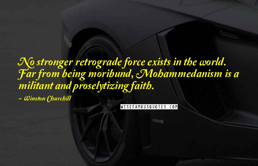 Winston Churchill Quotes: No stronger retrograde force exists in the world. Far from being moribund, Mohammedanism is a militant and proselytizing faith.