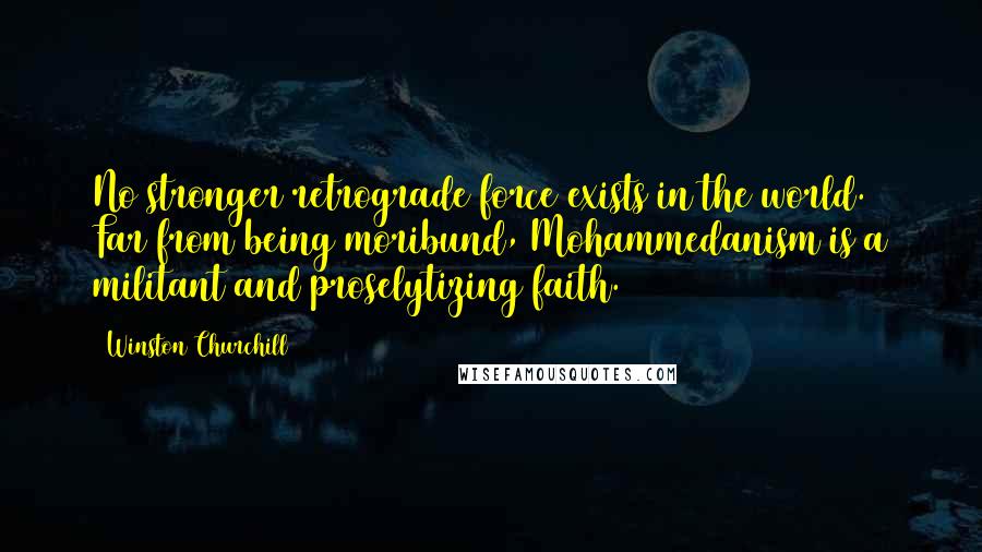 Winston Churchill Quotes: No stronger retrograde force exists in the world. Far from being moribund, Mohammedanism is a militant and proselytizing faith.