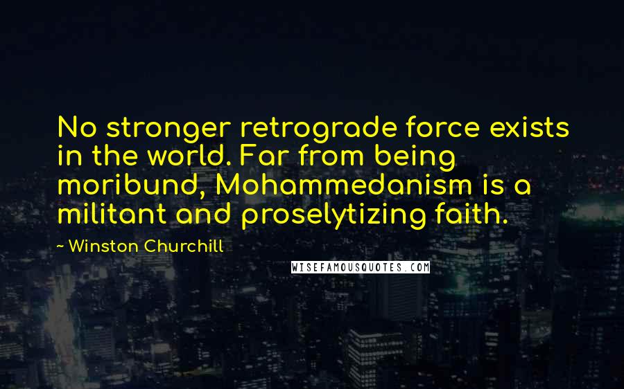 Winston Churchill Quotes: No stronger retrograde force exists in the world. Far from being moribund, Mohammedanism is a militant and proselytizing faith.