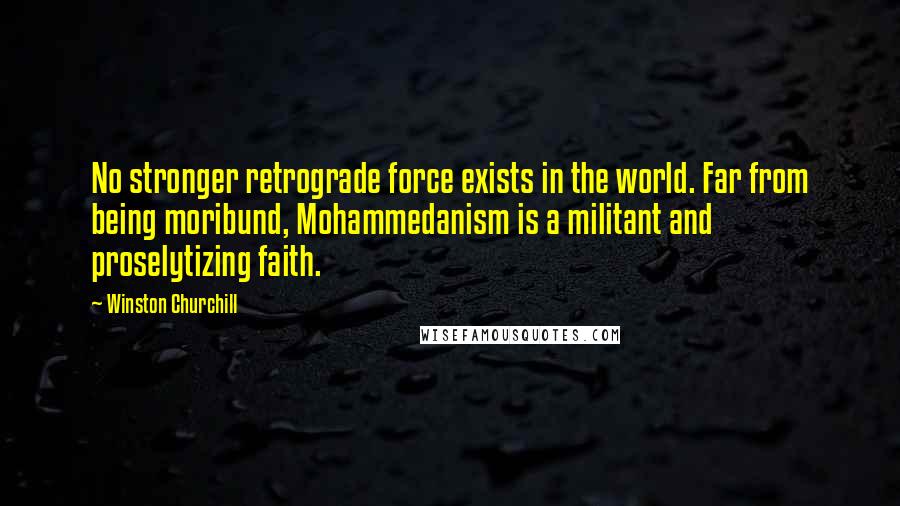 Winston Churchill Quotes: No stronger retrograde force exists in the world. Far from being moribund, Mohammedanism is a militant and proselytizing faith.