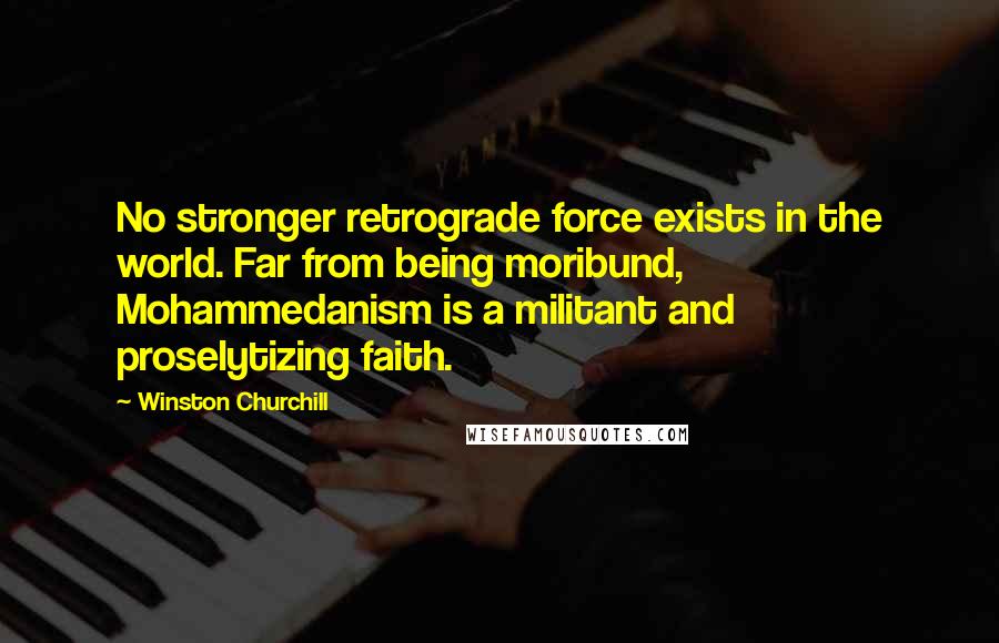 Winston Churchill Quotes: No stronger retrograde force exists in the world. Far from being moribund, Mohammedanism is a militant and proselytizing faith.