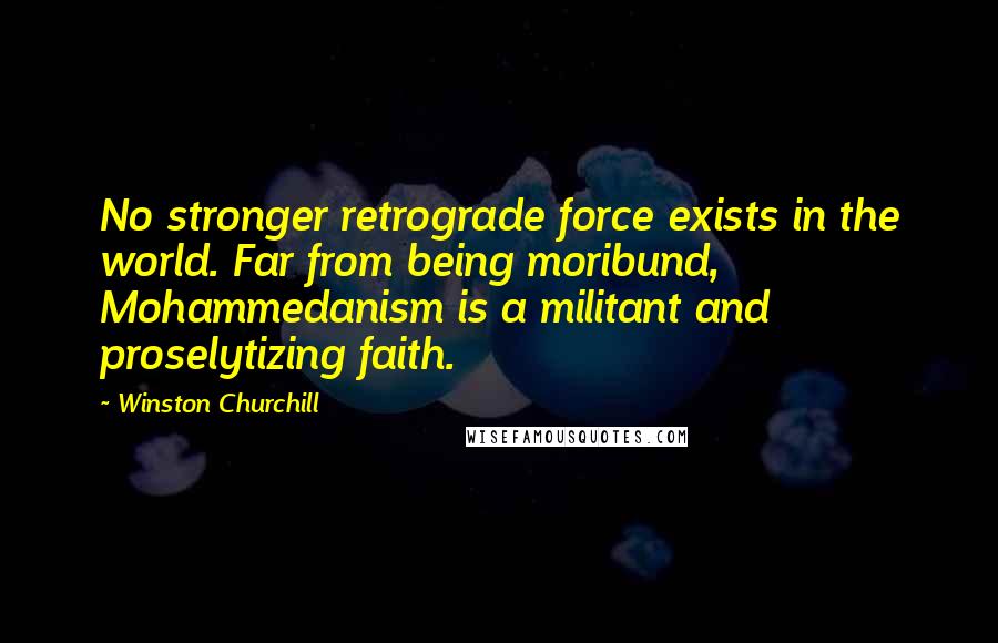 Winston Churchill Quotes: No stronger retrograde force exists in the world. Far from being moribund, Mohammedanism is a militant and proselytizing faith.