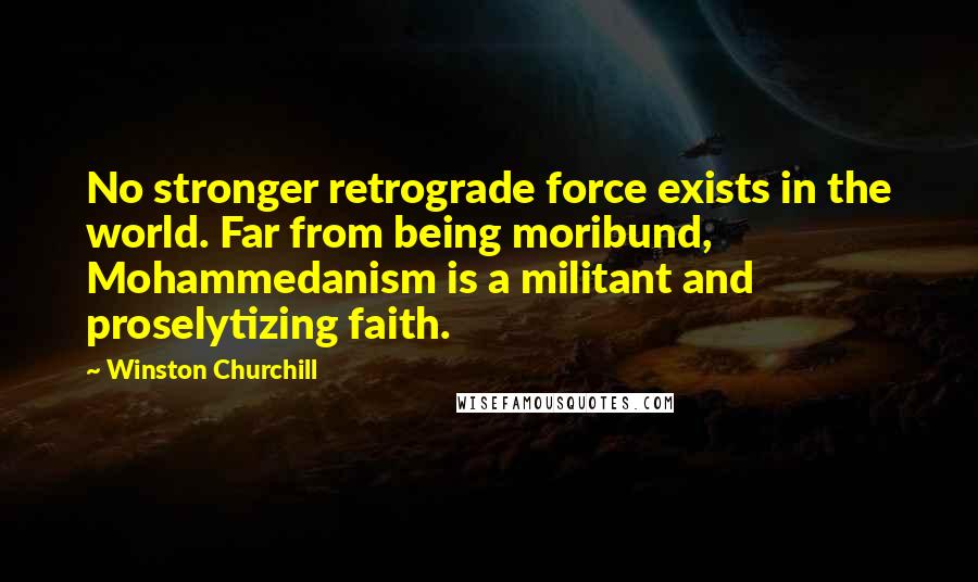 Winston Churchill Quotes: No stronger retrograde force exists in the world. Far from being moribund, Mohammedanism is a militant and proselytizing faith.