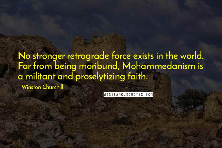 Winston Churchill Quotes: No stronger retrograde force exists in the world. Far from being moribund, Mohammedanism is a militant and proselytizing faith.