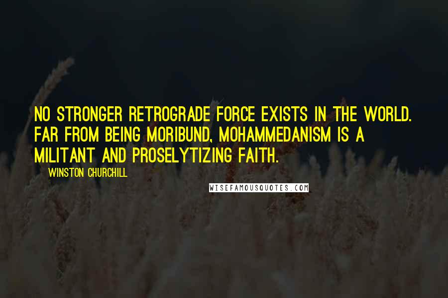 Winston Churchill Quotes: No stronger retrograde force exists in the world. Far from being moribund, Mohammedanism is a militant and proselytizing faith.