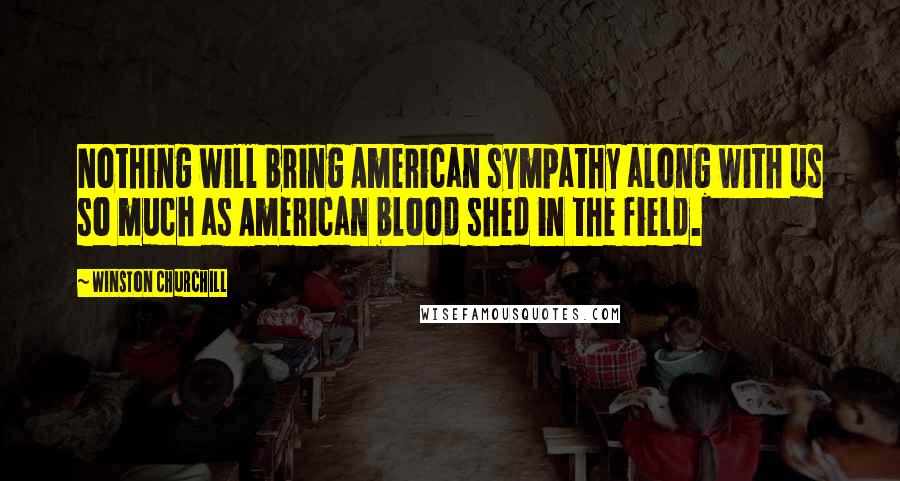 Winston Churchill Quotes: Nothing will bring American sympathy along with us so much as American blood shed in the field.
