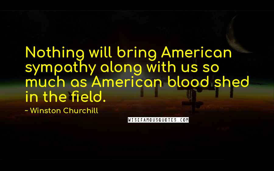 Winston Churchill Quotes: Nothing will bring American sympathy along with us so much as American blood shed in the field.