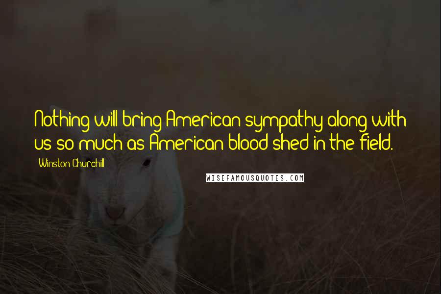 Winston Churchill Quotes: Nothing will bring American sympathy along with us so much as American blood shed in the field.