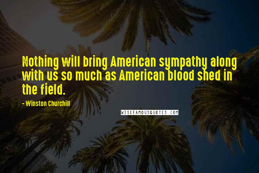 Winston Churchill Quotes: Nothing will bring American sympathy along with us so much as American blood shed in the field.