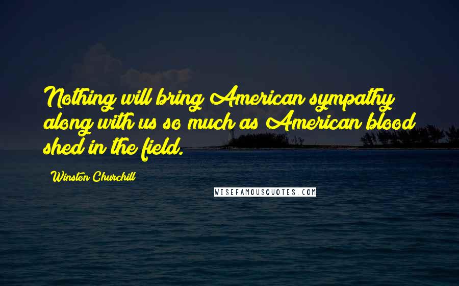 Winston Churchill Quotes: Nothing will bring American sympathy along with us so much as American blood shed in the field.