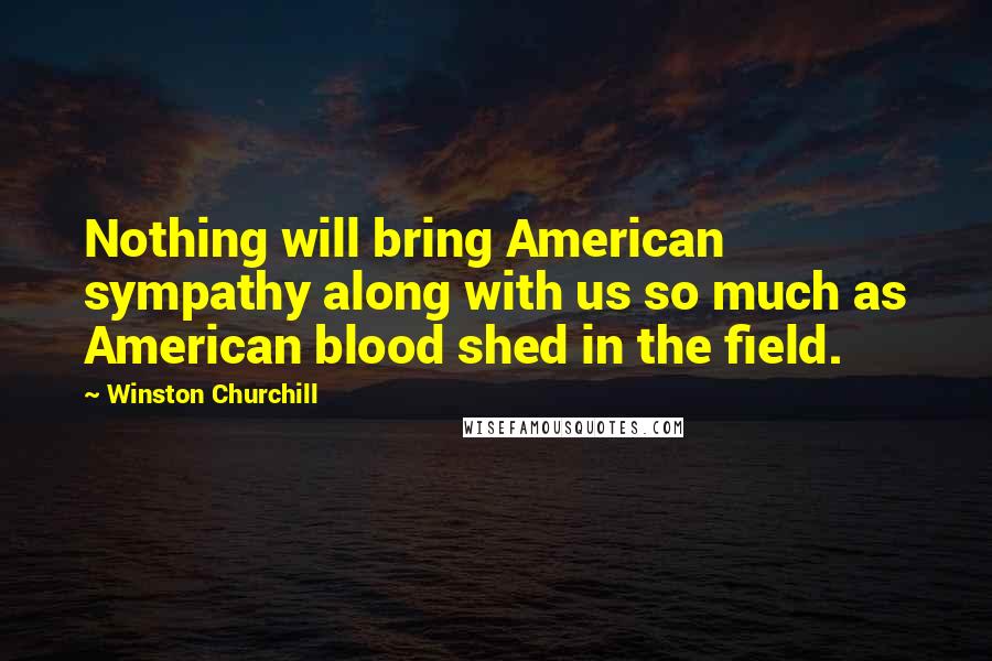 Winston Churchill Quotes: Nothing will bring American sympathy along with us so much as American blood shed in the field.