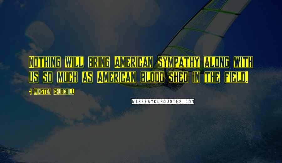 Winston Churchill Quotes: Nothing will bring American sympathy along with us so much as American blood shed in the field.