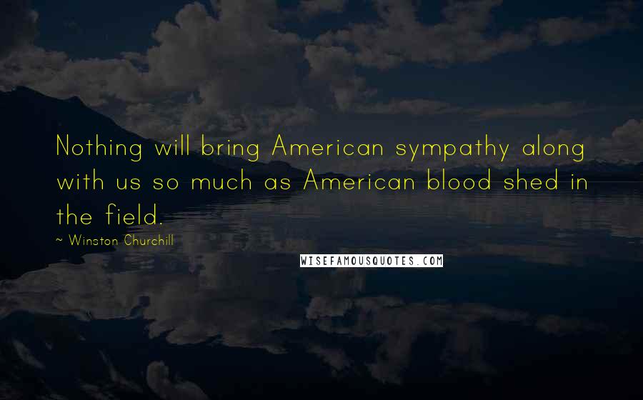 Winston Churchill Quotes: Nothing will bring American sympathy along with us so much as American blood shed in the field.
