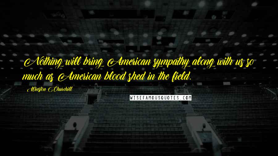 Winston Churchill Quotes: Nothing will bring American sympathy along with us so much as American blood shed in the field.