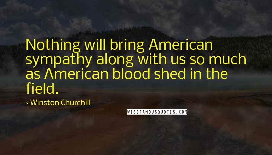 Winston Churchill Quotes: Nothing will bring American sympathy along with us so much as American blood shed in the field.