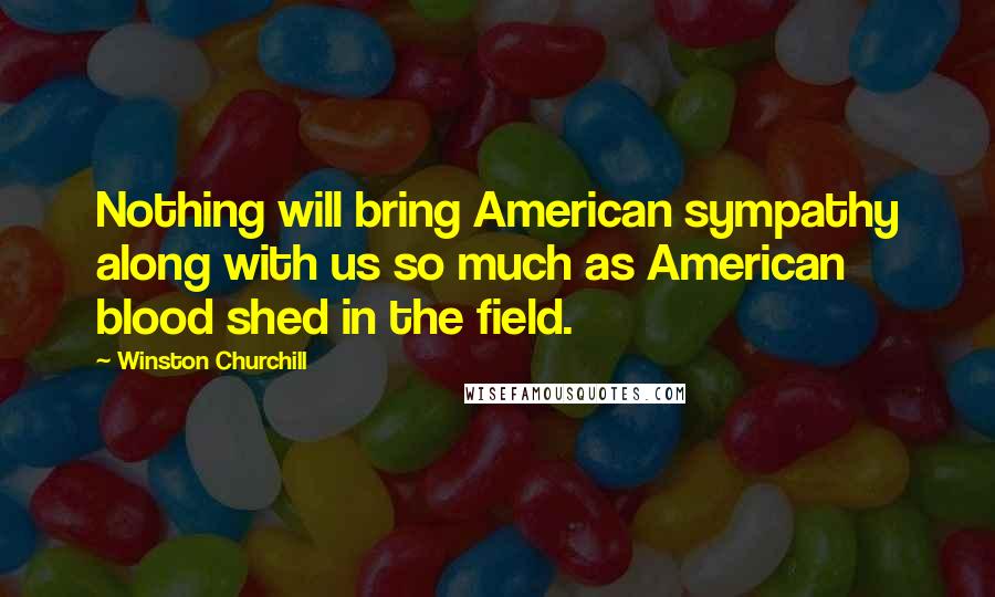 Winston Churchill Quotes: Nothing will bring American sympathy along with us so much as American blood shed in the field.