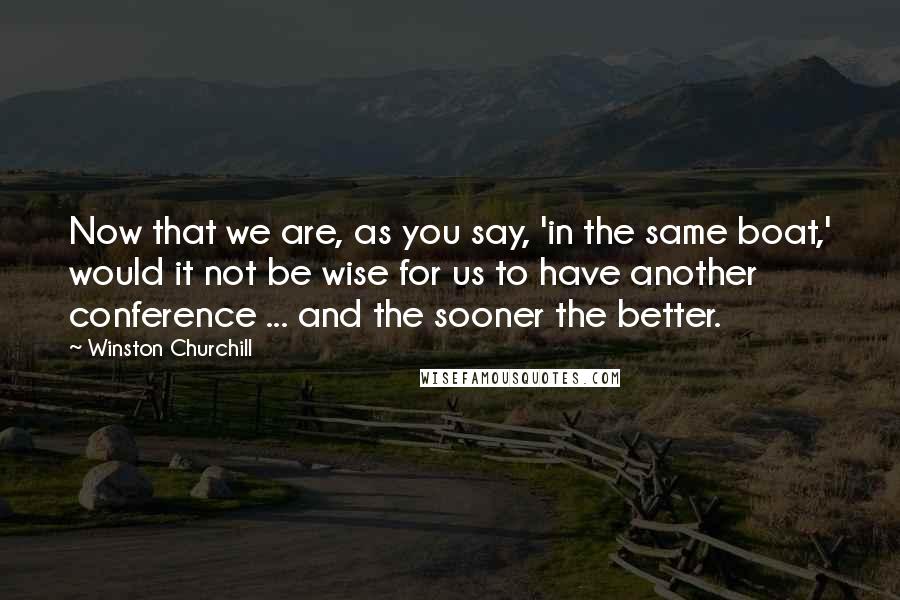 Winston Churchill Quotes: Now that we are, as you say, 'in the same boat,' would it not be wise for us to have another conference ... and the sooner the better.