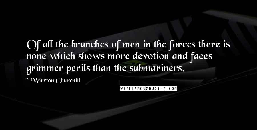 Winston Churchill Quotes: Of all the branches of men in the forces there is none which shows more devotion and faces grimmer perils than the submariners.