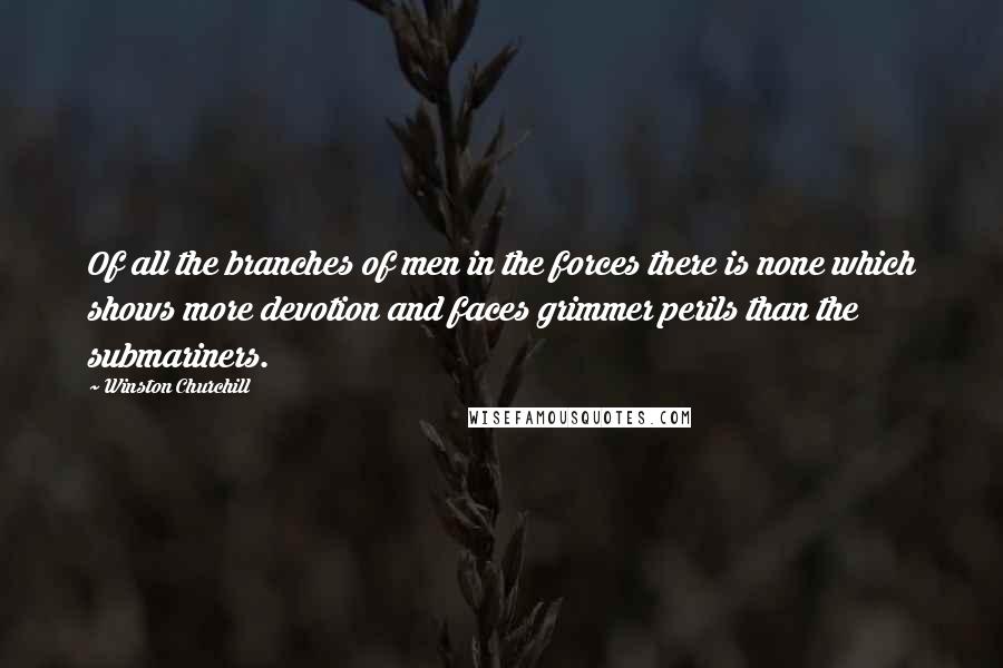 Winston Churchill Quotes: Of all the branches of men in the forces there is none which shows more devotion and faces grimmer perils than the submariners.