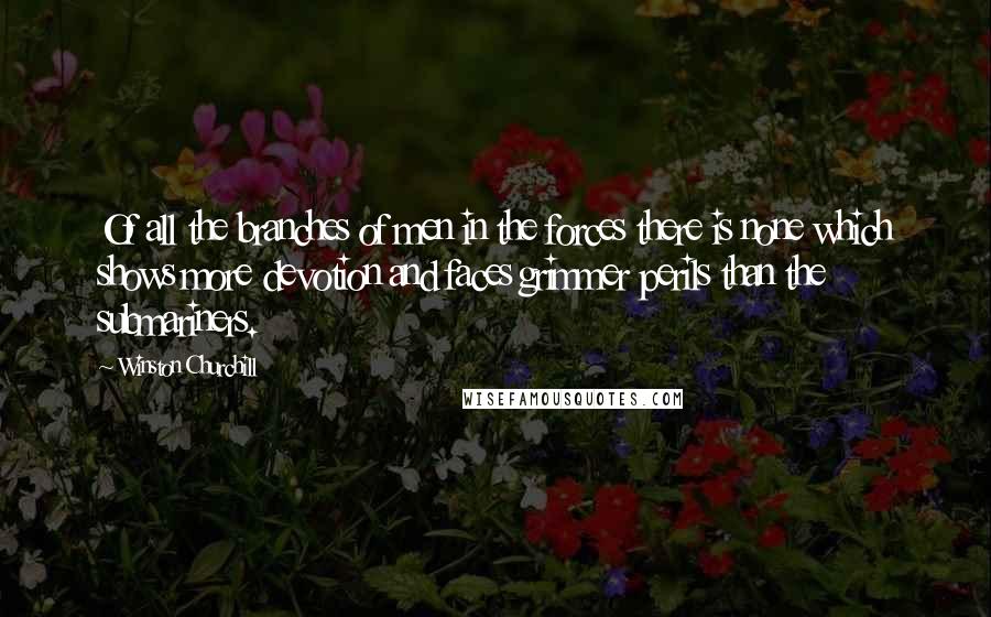 Winston Churchill Quotes: Of all the branches of men in the forces there is none which shows more devotion and faces grimmer perils than the submariners.