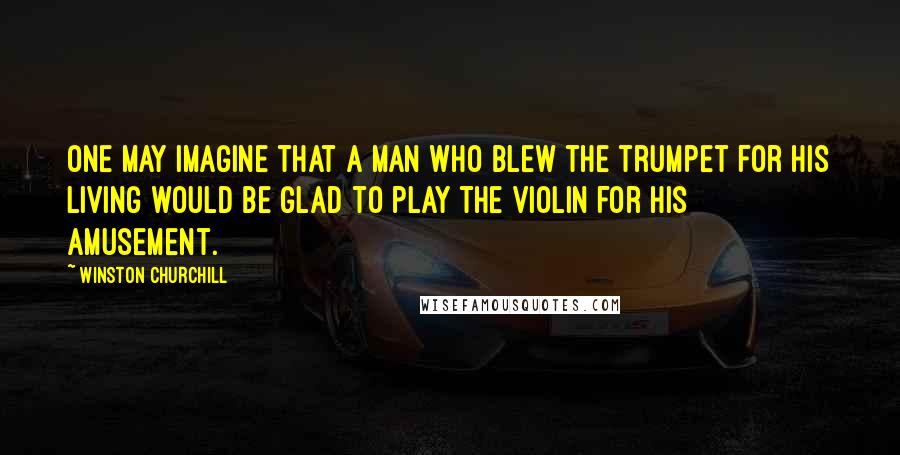 Winston Churchill Quotes: One may imagine that a man who blew the trumpet for his living would be glad to play the violin for his amusement.