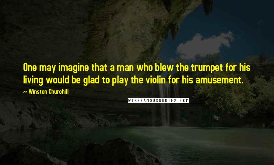 Winston Churchill Quotes: One may imagine that a man who blew the trumpet for his living would be glad to play the violin for his amusement.