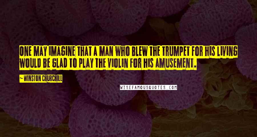 Winston Churchill Quotes: One may imagine that a man who blew the trumpet for his living would be glad to play the violin for his amusement.