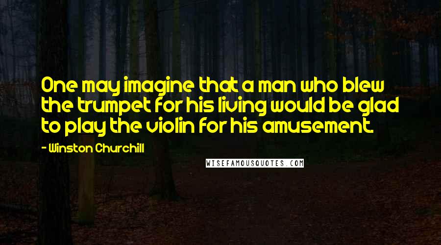 Winston Churchill Quotes: One may imagine that a man who blew the trumpet for his living would be glad to play the violin for his amusement.