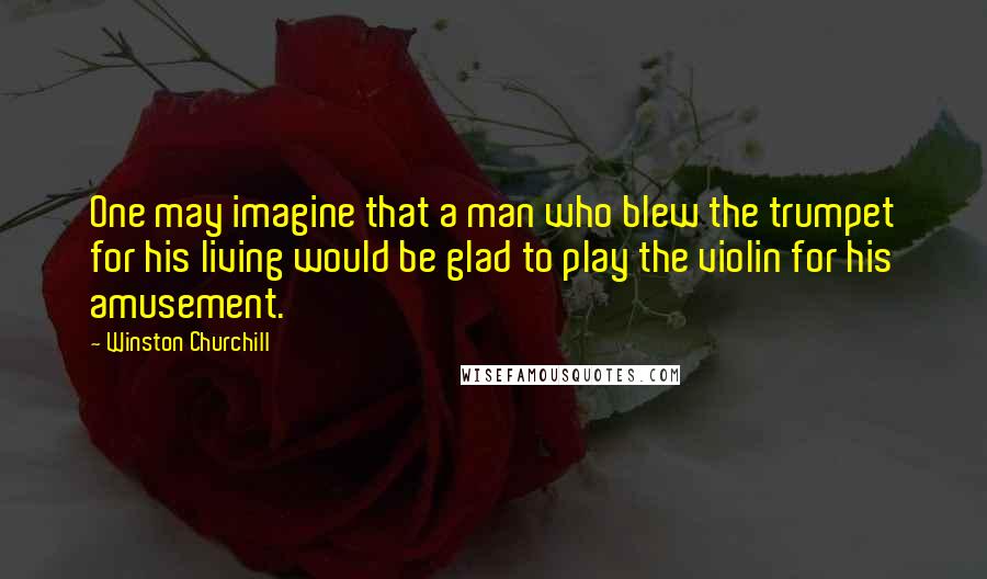 Winston Churchill Quotes: One may imagine that a man who blew the trumpet for his living would be glad to play the violin for his amusement.