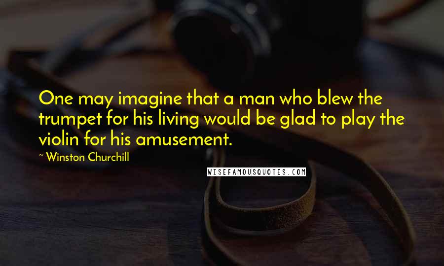 Winston Churchill Quotes: One may imagine that a man who blew the trumpet for his living would be glad to play the violin for his amusement.