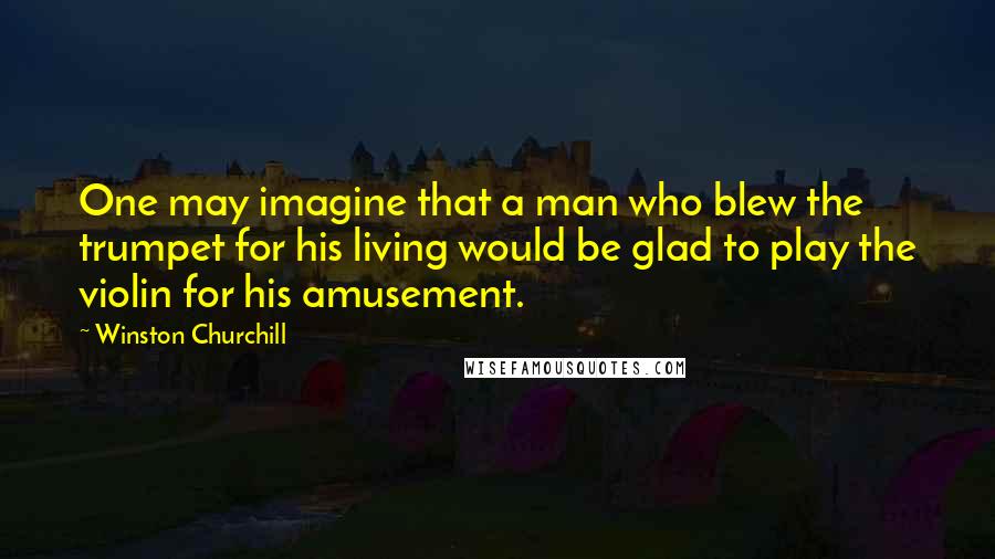 Winston Churchill Quotes: One may imagine that a man who blew the trumpet for his living would be glad to play the violin for his amusement.