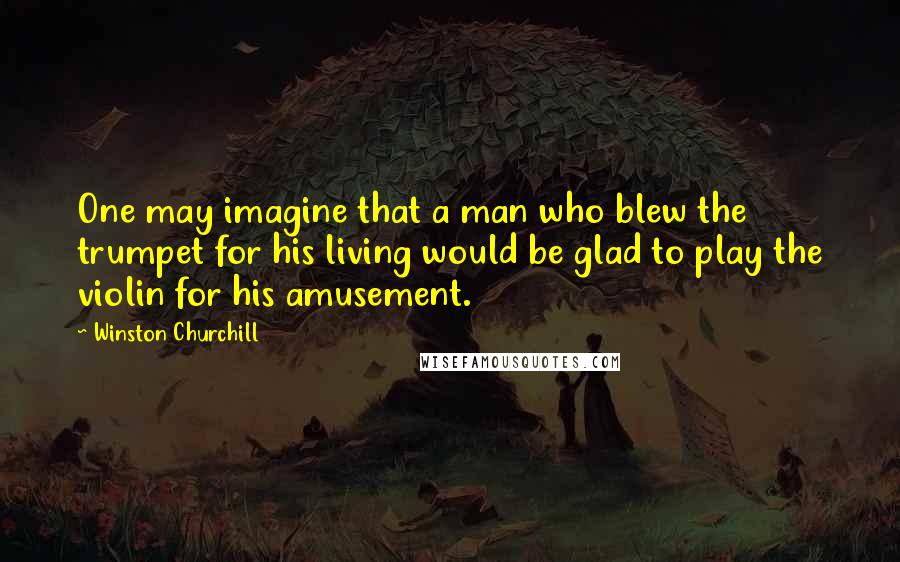 Winston Churchill Quotes: One may imagine that a man who blew the trumpet for his living would be glad to play the violin for his amusement.