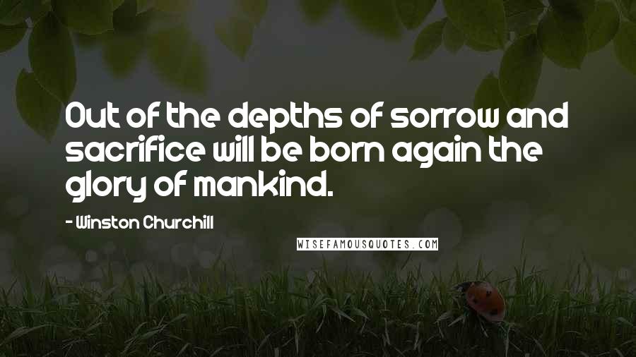 Winston Churchill Quotes: Out of the depths of sorrow and sacrifice will be born again the glory of mankind.