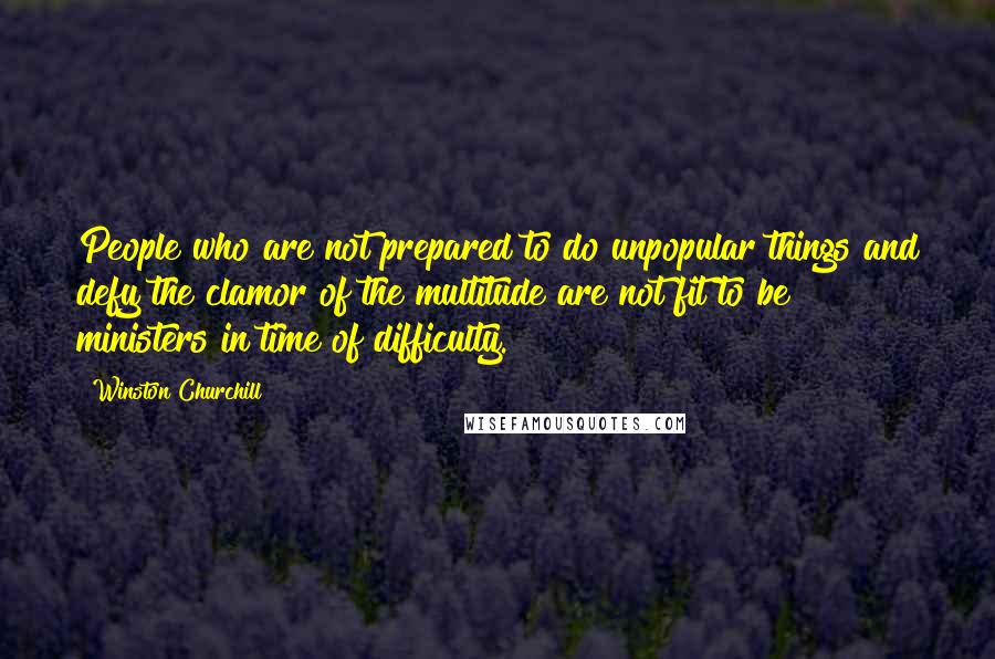 Winston Churchill Quotes: People who are not prepared to do unpopular things and defy the clamor of the multitude are not fit to be ministers in time of difficulty.