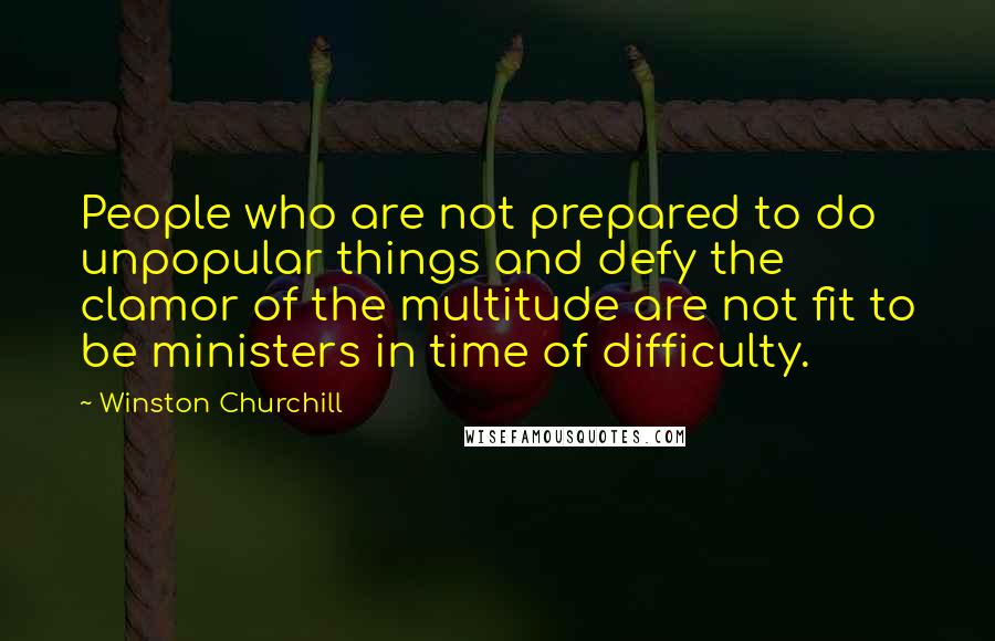 Winston Churchill Quotes: People who are not prepared to do unpopular things and defy the clamor of the multitude are not fit to be ministers in time of difficulty.
