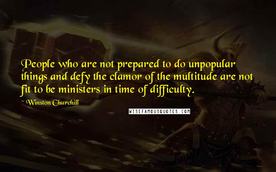 Winston Churchill Quotes: People who are not prepared to do unpopular things and defy the clamor of the multitude are not fit to be ministers in time of difficulty.