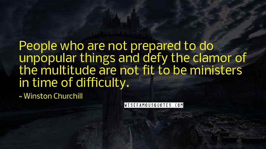 Winston Churchill Quotes: People who are not prepared to do unpopular things and defy the clamor of the multitude are not fit to be ministers in time of difficulty.