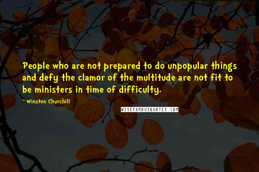 Winston Churchill Quotes: People who are not prepared to do unpopular things and defy the clamor of the multitude are not fit to be ministers in time of difficulty.